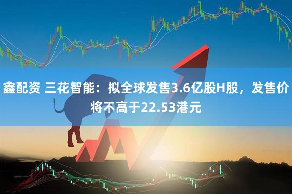 鑫配资 三花智能：拟全球发售3.6亿股H股，发售价将不高于22.53港元