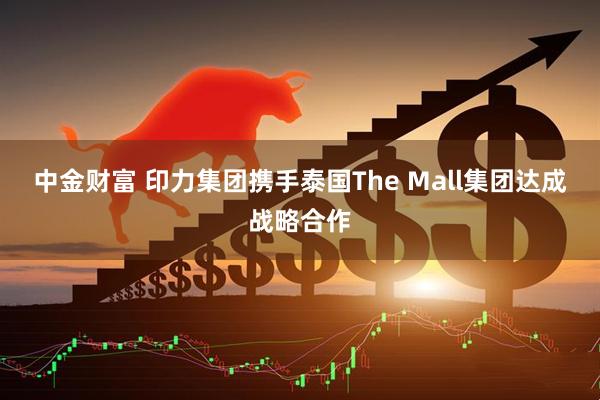 中金财富 印力集团携手泰国The Mall集团达成战略合作