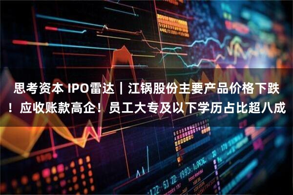 思考资本 IPO雷达｜江锅股份主要产品价格下跌！应收账款高企！员工大专及以下学历占比超八成