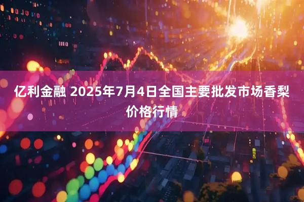 亿利金融 2025年7月4日全国主要批发市场香梨价格行情