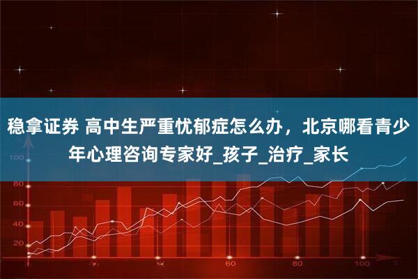 稳拿证券 高中生严重忧郁症怎么办，北京哪看青少年心理咨询专家好_孩子_治疗_家长