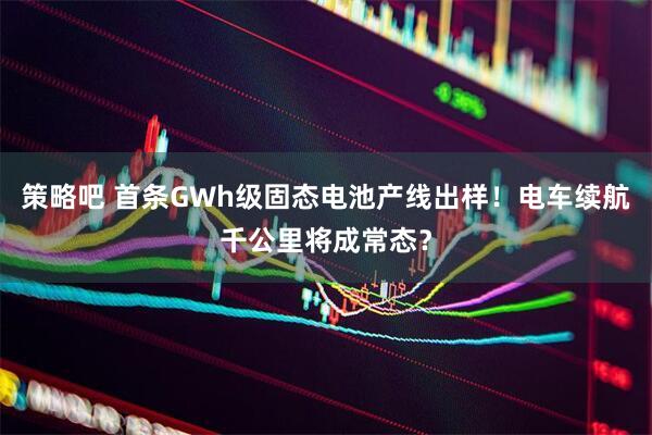 策略吧 首条GWh级固态电池产线出样！电车续航千公里将成常态？