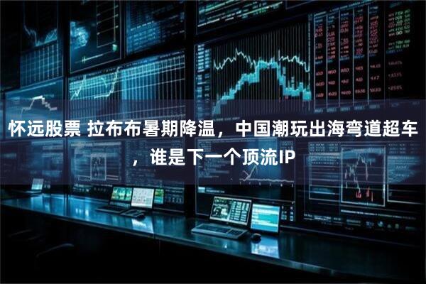 怀远股票 拉布布暑期降温，中国潮玩出海弯道超车，谁是下一个顶流IP