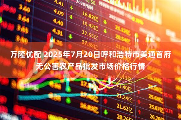 万隆优配 2025年7月20日呼和浩特市美通首府无公害农产品批发市场价格行情