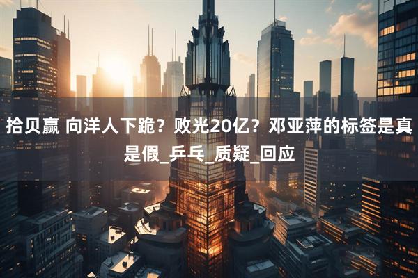 拾贝赢 向洋人下跪？败光20亿？邓亚萍的标签是真是假_乒乓_质疑_回应
