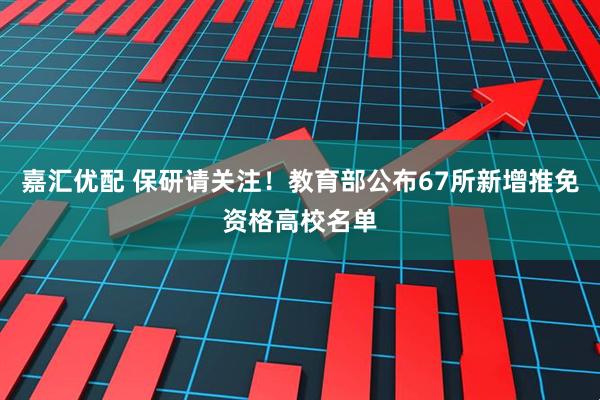 嘉汇优配 保研请关注！教育部公布67所新增推免资格高校名单