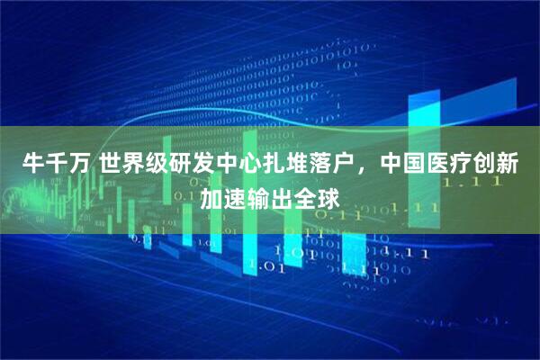 牛千万 世界级研发中心扎堆落户，中国医疗创新加速输出全球