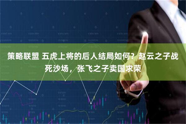 策略联盟 五虎上将的后人结局如何？赵云之子战死沙场，张飞之子卖国求荣