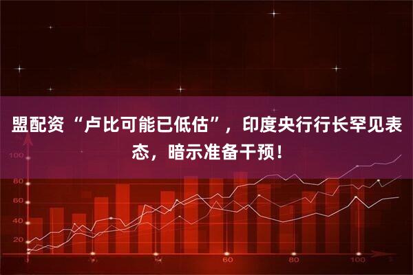 盟配资 “卢比可能已低估”，印度央行行长罕见表态，暗示准备干预！